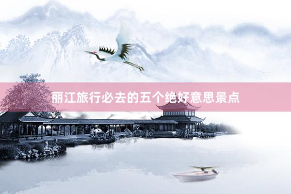 丽江旅行必去的五个绝好意思景点