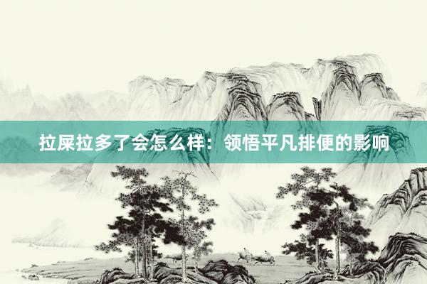 拉屎拉多了会怎么样：领悟平凡排便的影响